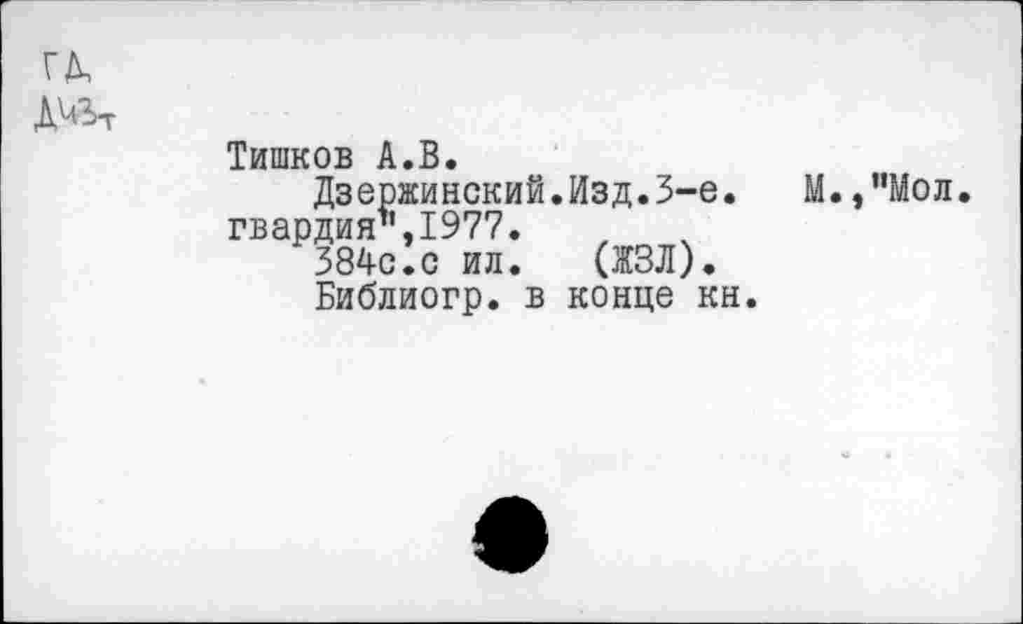 ﻿ГД, д^
Тишков А.В.
Дзержинский.Изд.3-е.	М.,”Мол
гвардия’1,1977.
384с.с ил.	(ЖЗЛ).
Библиогр. в конце кн.